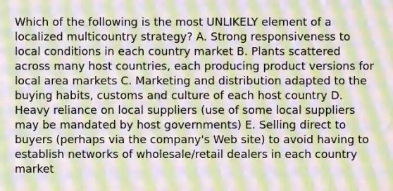 Which of the following is the most UNLIKELY element of a localized multicountry strategy? A. Strong responsiveness to local conditions in each country market B. Plants scattered across many host countries, each producing product versions for local area markets C. Marketing and distribution adapted to the buying habits, customs and culture of each host country D. Heavy reliance on local suppliers (use of some local suppliers may be mandated by host governments) E. Selling direct to buyers (perhaps via the company's Web site) to avoid having to establish networks of wholesale/retail dealers in each country market