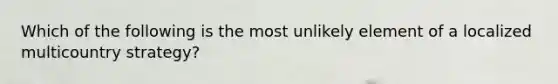 Which of the following is the most unlikely element of a localized multicountry strategy?