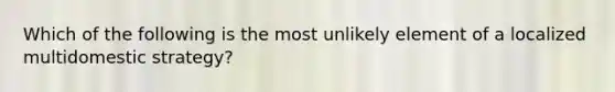 Which of the following is the most unlikely element of a localized multidomestic strategy?
