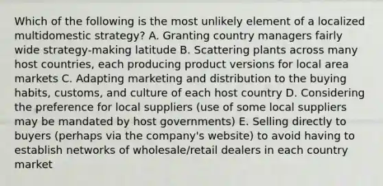 Which of the following is the most unlikely element of a localized multidomestic strategy? A. Granting country managers fairly wide strategy-making latitude B. Scattering plants across many host countries, each producing product versions for local area markets C. Adapting marketing and distribution to the buying habits, customs, and culture of each host country D. Considering the preference for local suppliers (use of some local suppliers may be mandated by host governments) E. Selling directly to buyers (perhaps via the company's website) to avoid having to establish networks of wholesale/retail dealers in each country market