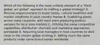 Which of the following is the most unlikely element of a "think global, act global" approach to crafting a global strategy? A. Minimal responsiveness to buyer tastes, cultural traditions and market conditions in each country market B. Scattering plants across many countries, with each plant producing product versions for local area markets C. Utilizing the same competitive capabilities, distribution channels and marketing approaches worldwide D. Requiring local managers in host countries to stick close to the chosen global strategy E. Selling much the same products under same brand names worldwide