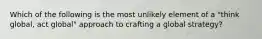 Which of the following is the most unlikely element of a "think global, act global" approach to crafting a global strategy?