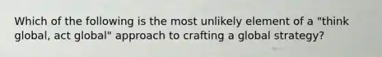 Which of the following is the most unlikely element of a "think global, act global" approach to crafting a global strategy?