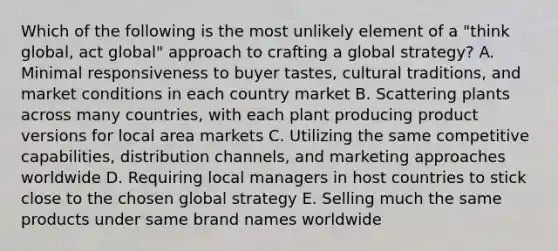 Which of the following is the most unlikely element of a "think global, act global" approach to crafting a global strategy? A. Minimal responsiveness to buyer tastes, cultural traditions, and market conditions in each country market B. Scattering plants across many countries, with each plant producing product versions for local area markets C. Utilizing the same competitive capabilities, distribution channels, and marketing approaches worldwide D. Requiring local managers in host countries to stick close to the chosen global strategy E. Selling much the same products under same brand names worldwide