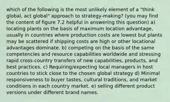 which of the following is the most unlikely element of a "think global, act global" approach to strategy-making? (you may find the content of figure 7.2 helpful in answering this question) a) locating plants on the basis of maximum location advantage, usually in countries where production costs are lowest but plants may be scattered if shipping costs are high or other locational advantages dominate. b) competing on the basis of the same competencies and resource capabilities worldwide and stressing rapid cross-country transfers of new capabilities, products, and best practices. c) Requiring/expecting local managers in host countries to stick close to the chosen global strategy d) Minimal responsiveness to buyer tastes, cultural traditions, and market conditions in each country market. e) selling different product versions under different brand names.