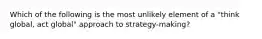 Which of the following is the most unlikely element of a "think global, act global" approach to strategy-making?