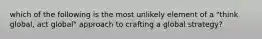 which of the following is the most unlikely element of a "think global, act global" approach to crafting a global strategy?