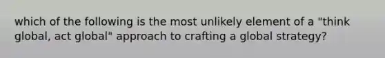 which of the following is the most unlikely element of a "think global, act global" approach to crafting a global strategy?