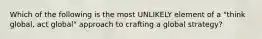 Which of the following is the most UNLIKELY element of a "think global, act global" approach to crafting a global strategy?