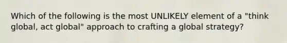 Which of the following is the most UNLIKELY element of a "think global, act global" approach to crafting a global strategy?