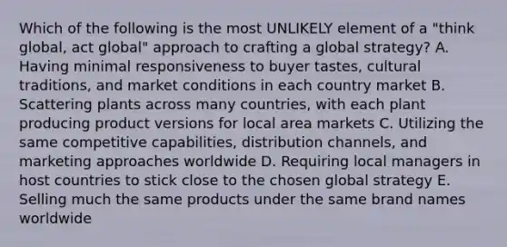 Which of the following is the most UNLIKELY element of a "think global, act global" approach to crafting a global strategy? A. Having minimal responsiveness to buyer tastes, cultural traditions, and market conditions in each country market B. Scattering plants across many countries, with each plant producing product versions for local area markets C. Utilizing the same competitive capabilities, distribution channels, and marketing approaches worldwide D. Requiring local managers in host countries to stick close to the chosen global strategy E. Selling much the same products under the same brand names worldwide