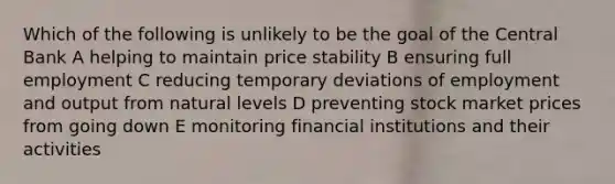 Which of the following is unlikely to be the goal of the Central Bank A helping to maintain price stability B ensuring full employment C reducing temporary deviations of employment and output from natural levels D preventing stock market prices from going down E monitoring financial institutions and their activities