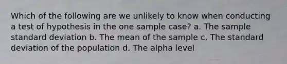 Which of the following are we unlikely to know when conducting a test of hypothesis in the one sample case? a. The sample <a href='https://www.questionai.com/knowledge/kqGUr1Cldy-standard-deviation' class='anchor-knowledge'>standard deviation</a> b. The mean of the sample c. The standard deviation of the population d. The alpha level