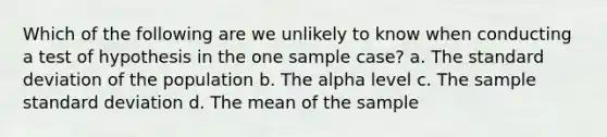 Which of the following are we unlikely to know when conducting a test of hypothesis in the one sample case? a. The standard deviation of the population b. The alpha level c. The sample standard deviation d. The mean of the sample