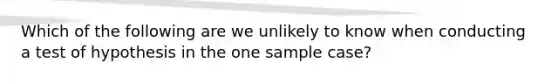 Which of the following are we unlikely to know when conducting a test of hypothesis in the one sample case?