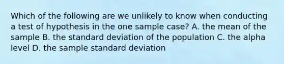 Which of the following are we unlikely to know when conducting a test of hypothesis in the one sample case? A. the mean of the sample B. the <a href='https://www.questionai.com/knowledge/kqGUr1Cldy-standard-deviation' class='anchor-knowledge'>standard deviation</a> of the population C. the alpha level D. the sample standard deviation