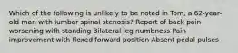 Which of the following is unlikely to be noted in Tom, a 62-year-old man with lumbar spinal stenosis? Report of back pain worsening with standing Bilateral leg numbness Pain improvement with flexed forward position Absent pedal pulses