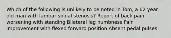 Which of the following is unlikely to be noted in Tom, a 62-year-old man with lumbar spinal stenosis? Report of back pain worsening with standing Bilateral leg numbness Pain improvement with flexed forward position Absent pedal pulses