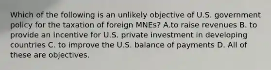 Which of the following is an unlikely objective of U.S. government policy for the taxation of foreign MNEs? A.to raise revenues B. to provide an incentive for U.S. private investment in developing countries C. to improve the U.S. balance of payments D. All of these are objectives.