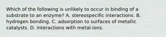 Which of the following is unlikely to occur in binding of a substrate to an enzyme? A. stereospecific interactions. B. hydrogen bonding. C. adsorption to surfaces of metallic catalysts. D. interactions with metal-ions.