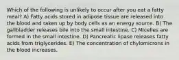 Which of the following is unlikely to occur after you eat a fatty meal? A) Fatty acids stored in adipose tissue are released into the blood and taken up by body cells as an energy source. B) The gallbladder releases bile into the small intestine. C) Micelles are formed in the small intestine. D) Pancreatic lipase releases fatty acids from triglycerides. E) The concentration of chylomicrons in the blood increases.