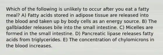 Which of the following is unlikely to occur after you eat a fatty meal? A) Fatty acids stored in adipose tissue are released into the blood and taken up by body cells as an energy source. B) The gallbladder releases bile into the small intestine. C) Micelles are formed in the small intestine. D) Pancreatic lipase releases fatty acids from triglycerides. E) The concentration of chylomicrons in the blood increases.