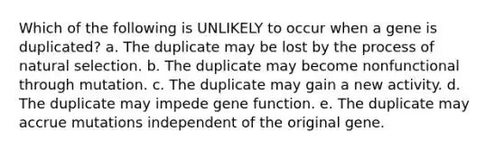 Which of the following is UNLIKELY to occur when a gene is duplicated? a. The duplicate may be lost by the process of natural selection. b. The duplicate may become nonfunctional through mutation. c. The duplicate may gain a new activity. d. The duplicate may impede gene function. e. The duplicate may accrue mutations independent of the original gene.