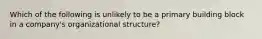 Which of the following is unlikely to be a primary building block in a company's organizational structure?