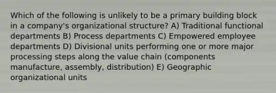 Which of the following is unlikely to be a primary building block in a company's organizational structure? A) Traditional functional departments B) Process departments C) Empowered employee departments D) Divisional units performing one or more major processing steps along the value chain (components manufacture, assembly, distribution) E) Geographic organizational units