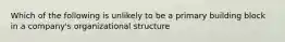 Which of the following is unlikely to be a primary building block in a company's organizational structure