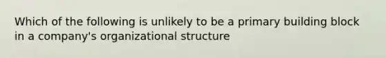 Which of the following is unlikely to be a primary building block in a company's organizational structure