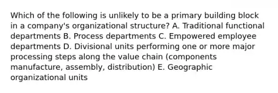 Which of the following is unlikely to be a primary building block in a company's organizational structure? A. Traditional functional departments B. Process departments C. Empowered employee departments D. Divisional units performing one or more major processing steps along the value chain (components manufacture, assembly, distribution) E. Geographic organizational units