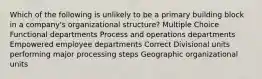 Which of the following is unlikely to be a primary building block in a company's organizational structure? Multiple Choice Functional departments Process and operations departments Empowered employee departments Correct Divisional units performing major processing steps Geographic organizational units