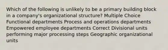 Which of the following is unlikely to be a primary building block in a company's organizational structure? Multiple Choice Functional departments Process and operations departments Empowered employee departments Correct Divisional units performing major processing steps Geographic organizational units