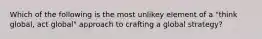 Which of the following is the most unlikey element of a "think global, act global" approach to crafting a global strategy?
