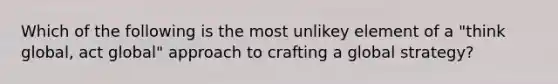 Which of the following is the most unlikey element of a "think global, act global" approach to crafting a global strategy?