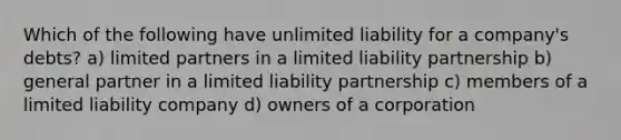 Which of the following have unlimited liability for a​ company's debts? a) limited partners in a limited liability partnership b) general partner in a limited liability partnership c) members of a limited liability company d) owners of a corporation