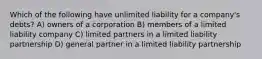 Which of the following have unlimited liability for a company's debts? A) owners of a corporation B) members of a limited liability company C) limited partners in a limited liability partnership D) general partner in a limited liability partnership