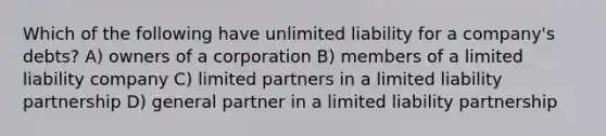 Which of the following have unlimited liability for a company's debts? A) owners of a corporation B) members of a limited liability company C) limited partners in a limited liability partnership D) general partner in a limited liability partnership