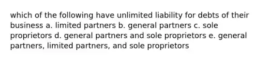 which of the following have unlimited liability for debts of their business a. limited partners b. general partners c. sole proprietors d. general partners and sole proprietors e. general partners, limited partners, and sole proprietors