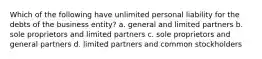 Which of the following have unlimited personal liability for the debts of the business entity? a. general and limited partners b. sole proprietors and limited partners c. sole proprietors and general partners d. limited partners and common stockholders