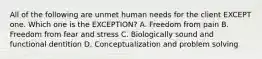 All of the following are unmet human needs for the client EXCEPT one. Which one is the EXCEPTION? A. Freedom from pain B. Freedom from fear and stress C. Biologically sound and functional dentition D. Conceptualization and problem solving