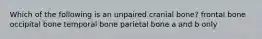 Which of the following is an unpaired cranial bone? frontal bone occipital bone temporal bone parietal bone a and b only