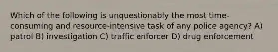 Which of the following is unquestionably the most time-consuming and resource-intensive task of any police agency? A) patrol B) investigation C) traffic enforcer D) drug enforcement