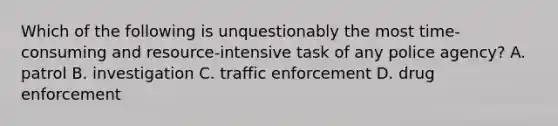 Which of the following is unquestionably the most time-consuming and resource-intensive task of any police agency? A. patrol B. investigation C. traffic enforcement D. drug enforcement