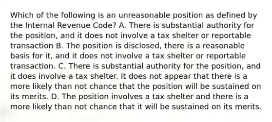 Which of the following is an unreasonable position as defined by the Internal Revenue Code? A. There is substantial authority for the position, and it does not involve a tax shelter or reportable transaction B. The position is disclosed, there is a reasonable basis for it, and it does not involve a tax shelter or reportable transaction. C. There is substantial authority for the position, and it does involve a tax shelter. It does not appear that there is a more likely than not chance that the position will be sustained on its merits. D. The position involves a tax shelter and there is a more likely than not chance that it will be sustained on its merits.