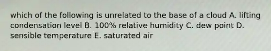 which of the following is unrelated to the base of a cloud A. lifting condensation level B. 100% relative humidity C. dew point D. sensible temperature E. saturated air