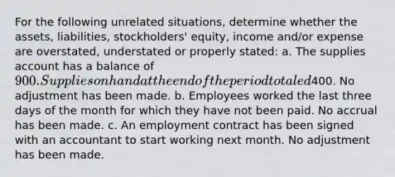 For the following unrelated situations, determine whether the assets, liabilities, stockholders' equity, income and/or expense are overstated, understated or properly stated: a. The supplies account has a balance of 900. Supplies on hand at the end of the period totaled400. No adjustment has been made. b. Employees worked the last three days of the month for which they have not been paid. No accrual has been made. c. An employment contract has been signed with an accountant to start working next month. No adjustment has been made.