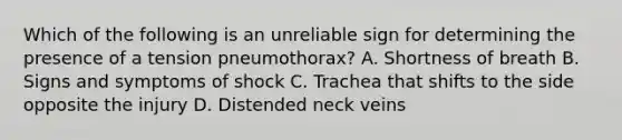 Which of the following is an unreliable sign for determining the presence of a tension​ pneumothorax? A. Shortness of breath B. Signs and symptoms of shock C. Trachea that shifts to the side opposite the injury D. Distended neck veins