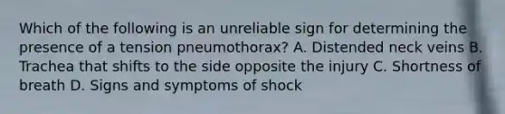 Which of the following is an unreliable sign for determining the presence of a tension​ pneumothorax? A. Distended neck veins B. Trachea that shifts to the side opposite the injury C. Shortness of breath D. Signs and symptoms of shock